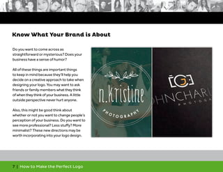 7 | How to Make the Perfect Logo
Do you want to come across as
straightforward or mysterious? Does your
business have a sense of humor?
All of these things are important things
to keep in mind because they’ll help you
decide on a creative approach to take when
designing your logo. You may want to ask
friends or family members whattheythink
ofwhentheythinkofyourbusiness. A little
outside perspective never hurt anyone.
Also, this might be good think about
whether or not you want to change people’s
perception of your business. Do you want to
see more professional? Less stuffy? More
minimalist? These new directions may be
worth incorporating into your logo design.
Know What Your Brand is About
 
