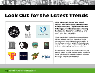 8 | How to Make the Perfect Logo
Some brands have had the same logo for
decades, and that retro vibe is fine for them -
but if you’re creating a logo from scratch, the
last thing you want to do is create something
that looks like it could’ve been the logo for a
men’s shoe store in the 70’s.
Some of the latest trends in logo design include
getting creative with uses of negative space,
creating iconic emoji-style designs that pack a
visual punch, and logos that leverage calligraphy
and hand lettering to give a homemade vibe.
But remember that the latest trends are just that:
trends. Always go back to classic logos - the Apple
apple, the McDonald’s arches, the Nike swoosh -
for insight as to what makes a logo
Look Out for the Latest Trends
 