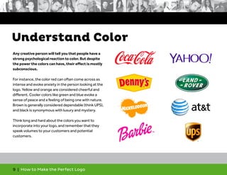 9 | How to Make the Perfect Logo
Any creative person will tell you that people have a
strong psychological reaction to color. But despite
the power the colors can have, their effect is mostly
subconscious.
For instance, the color red can often come across as
intense and evoke anxiety in the person looking at the
logo. Yellow and orange are considered cheerful and
different. Cooler colors like green and blue evoke a
sense of peace and a feeling of being one with nature.
Brown is generally considered dependable (think UPS),
and black is synonymous with luxury and mystery.
Think long and hard about the colors you want to
incorporate into your logo, and remember that they
speak volumes to your customers and potential
customers.
Understand Color
 