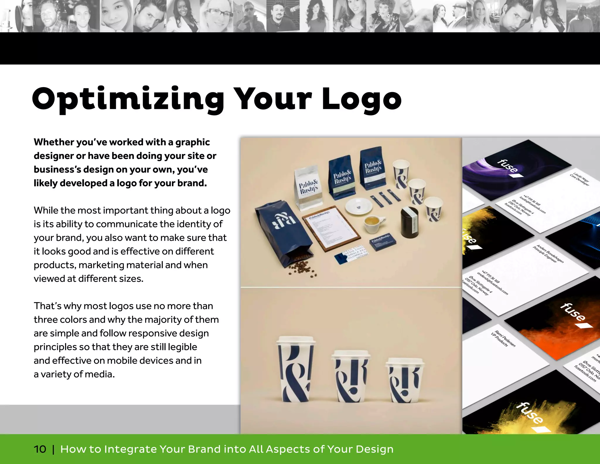 10 | How to Integrate Your Brand into All Aspects of Your Design
Whether you’ve worked with a graphic
designer or have been doing your site or
business’s design on your own, you’ve
likely developed a logo for your brand.
While the most important thing about a logo
is its ability to communicate the identity of
your brand, you also want to make sure that
it looks good and is effective on different
products, marketing material and when
viewed at different sizes.
That’s why most logos use no more than
three colors and why the majority of them
are simple and follow responsive design
principles so that they are still legible
and effective on mobile devices and in
a variety of media.
Optimizing Your Logo
 