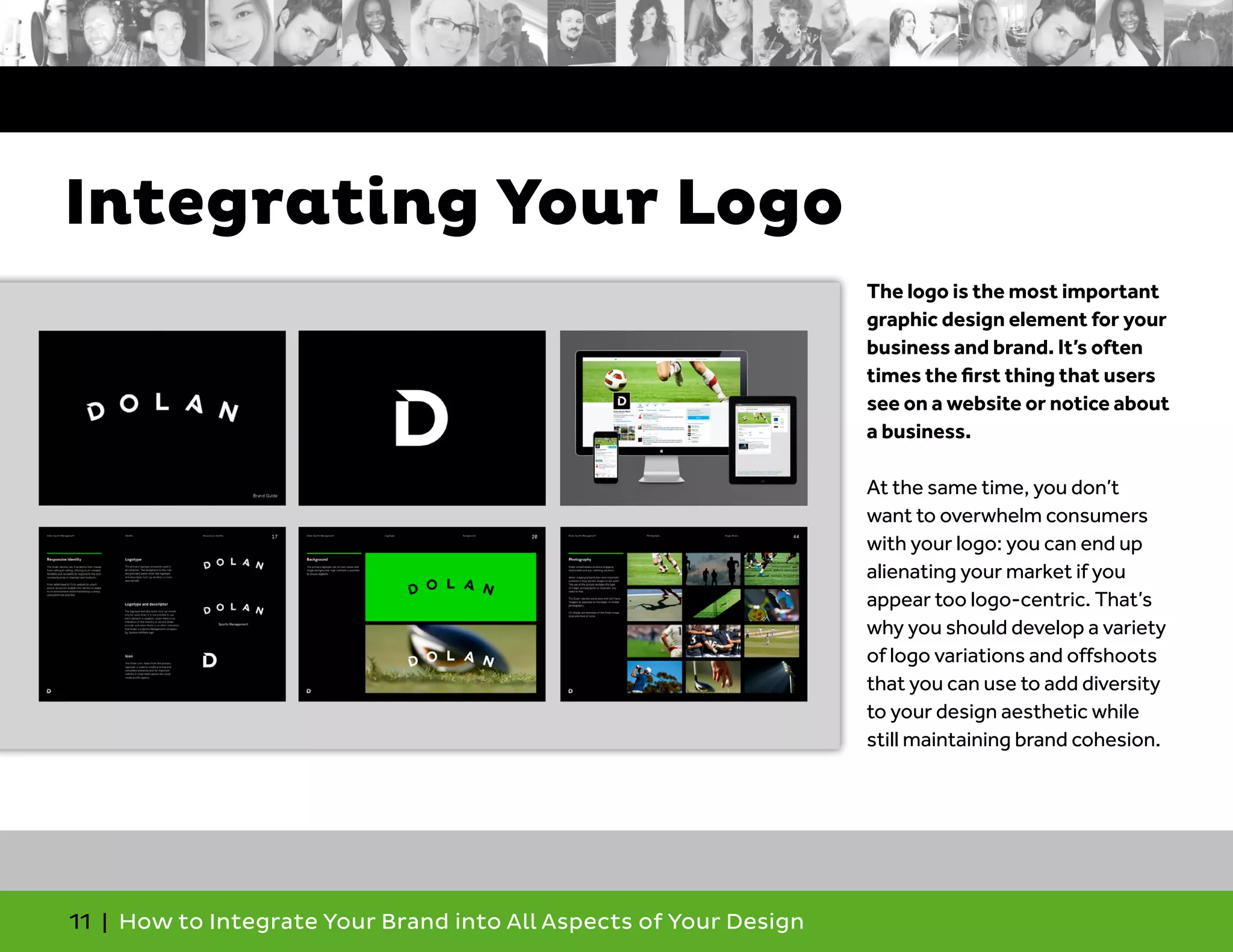 11 | How to Integrate Your Brand into All Aspects of Your Design
The logo is the most important
graphic design element for your
business and brand. It’s often
times the first thing that users
see on a website or notice about
a business.
At the same time, you don’t
want to overwhelm consumers
with your logo: you can end up
alienating your market if you
appear too logo-centric. That’s
why you should develop a variety
of logo variations and offshoots
that you can use to add diversity
to your design aesthetic while
still maintaining brand cohesion.
Integrating Your Logo
 