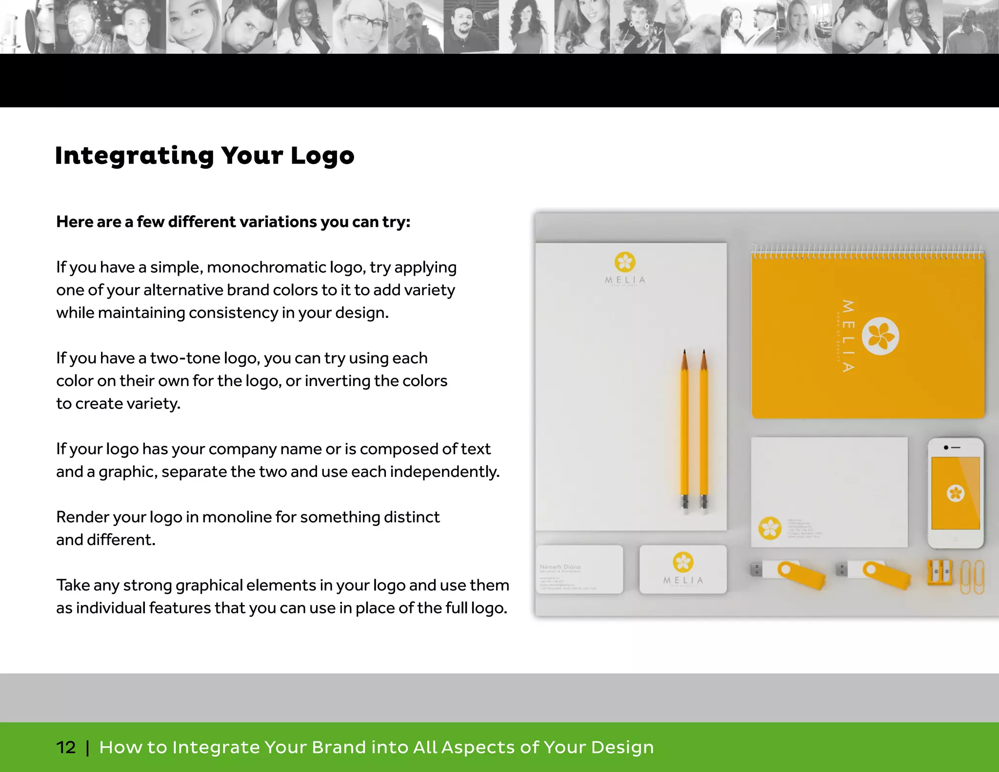 12 | How to Integrate Your Brand into All Aspects of Your Design
Here are a few different variations you can try:
If you have a simple, monochromatic logo, try applying
one of your alternative brand colors to it to add variety
while maintaining consistency in your design.
If you have a two-tone logo, you can try using each
color on their own for the logo, or inverting the colors
to create variety.
If your logo has your company name or is composed of text
and a graphic, separate the two and use each independently.
Render your logo in monoline for something distinct
and different.
Take any strong graphical elements in your logo and use them
as individual features that you can use in place of the full logo.
Integrating Your Logo
 