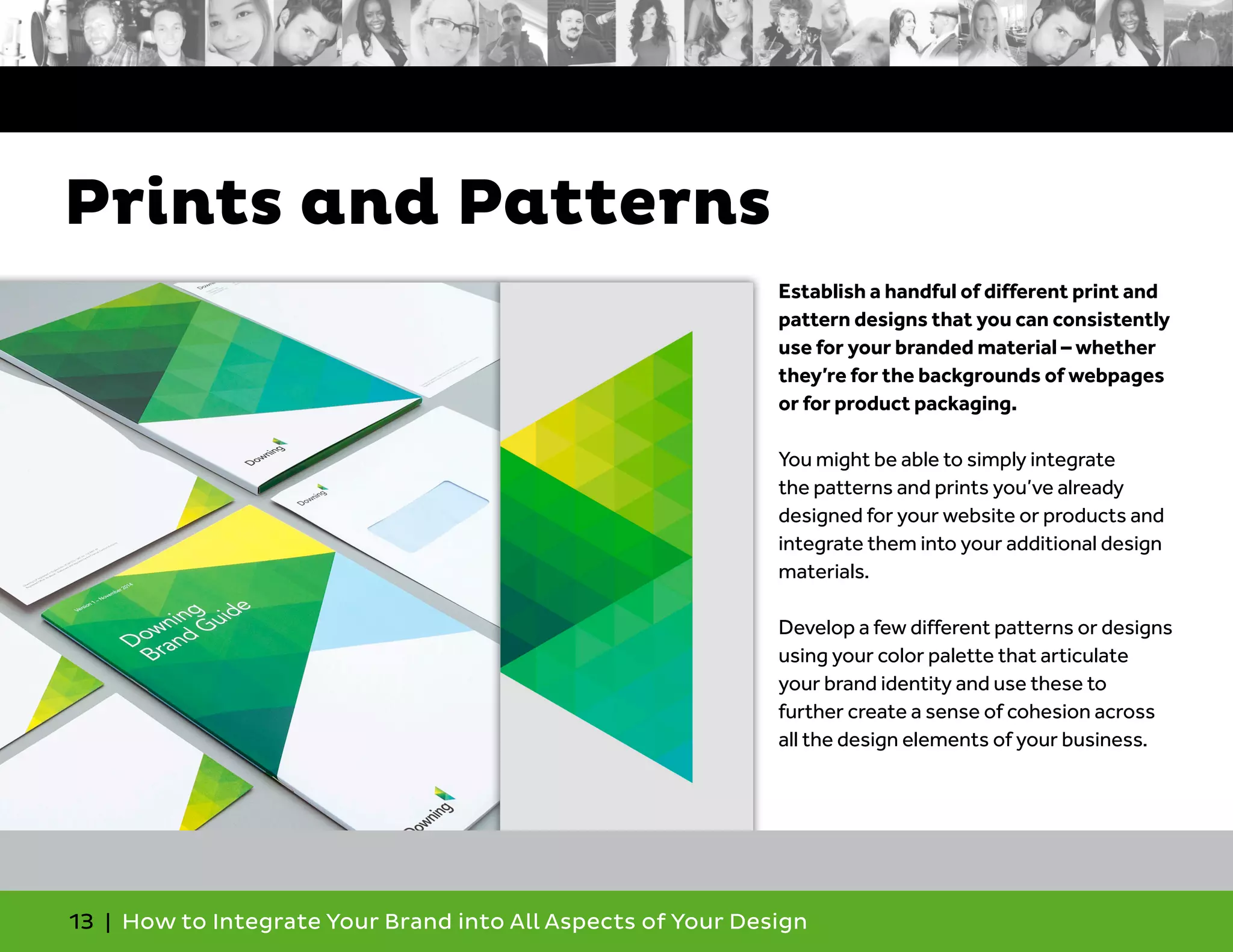 13 | How to Integrate Your Brand into All Aspects of Your Design
Establish a handful of different print and
pattern designs that you can consistently
use for your branded material – whether
they’re for the backgrounds of webpages
or for product packaging.
You might be able to simply integrate
the patterns and prints you’ve already
designed for your website or products and
integrate them into your additional design
materials.
Develop a few different patterns or designs
using your color palette that articulate
your brand identity and use these to
further create a sense of cohesion across
all the design elements of your business.
Prints and Patterns
 