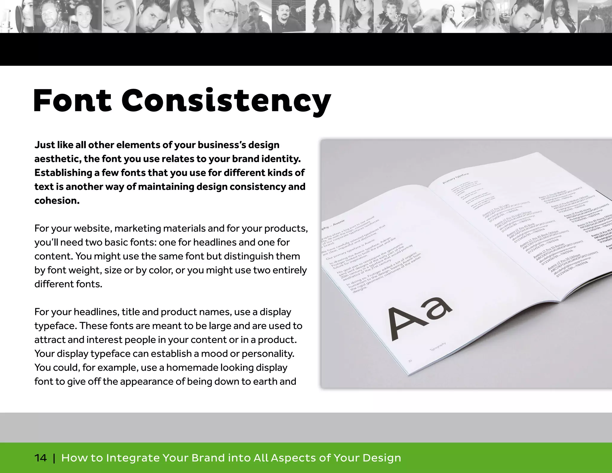 14 | How to Integrate Your Brand into All Aspects of Your Design
Just like all other elements of your business’s design
aesthetic, the font you use relates to your brand identity.
Establishing a few fonts that you use for different kinds of
text is another way of maintaining design consistency and
cohesion.
For your website, marketing materials and for your products,
you’ll need two basic fonts: one for headlines and one for
content. You might use the same font but distinguish them
by font weight, size or by color, or you might use two entirely
different fonts.
For your headlines, title and product names, use a display
typeface. These fonts are meant to be large and are used to
attract and interest people in your content or in a product.
Your display typeface can establish a mood or personality.
You could, for example, use a homemade looking display
font to give off the appearance of being down to earth and
Font Consistency
 