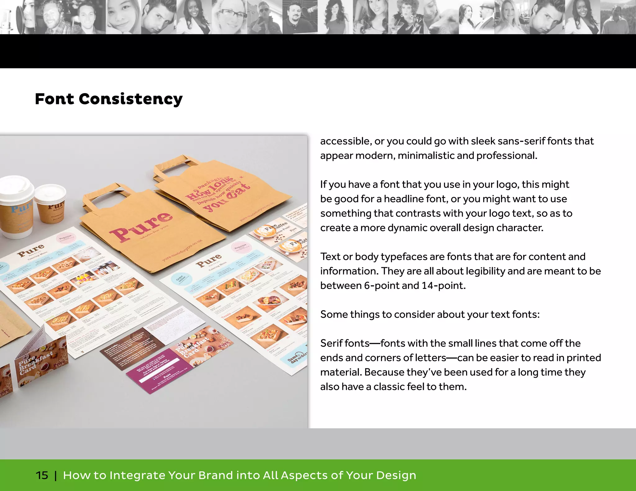 15 | How to Integrate Your Brand into All Aspects of Your Design
accessible, or you could go with sleek sans-serif fonts that
appear modern, minimalistic and professional.
If you have a font that you use in your logo, this might
be good for a headline font, or you might want to use
something that contrasts with your logo text, so as to
create a more dynamic overall design character.
Text or body typefaces are fonts that are for content and
information. They are all about legibility and are meant to be
between 6-point and 14-point.
Some things to consider about your text fonts:
Serif fonts—fonts with the small lines that come off the
ends and corners of letters—can be easier to read in printed
material. Because they’ve been used for a long time they
also have a classic feel to them.
Font Consistency
 