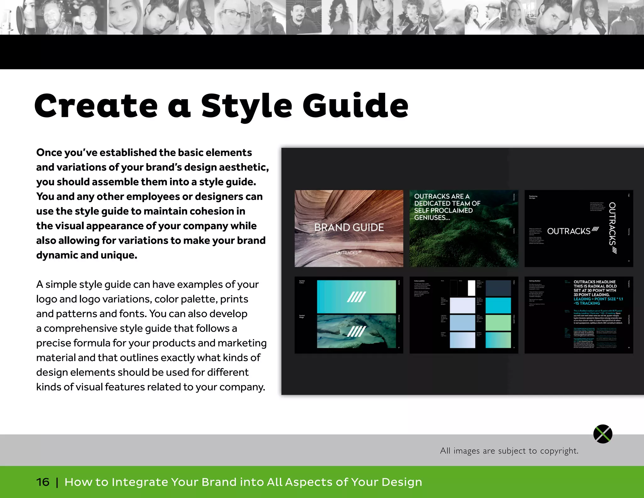 16 | How to Integrate Your Brand into All Aspects of Your Design
Once you’ve established the basic elements
and variations of your brand’s design aesthetic,
you should assemble them into a style guide.
You and any other employees or designers can
use the style guide to maintain cohesion in
the visual appearance of your company while
also allowing for variations to make your brand
dynamic and unique.
A simple style guide can have examples of your
logo and logo variations, color palette, prints
and patterns and fonts. You can also develop
a comprehensive style guide that follows a
precise formula for your products and marketing
material and that outlines exactly what kinds of
design elements should be used for different
kinds of visual features related to your company.
Create a Style Guide
All images are subject to copyright.
 