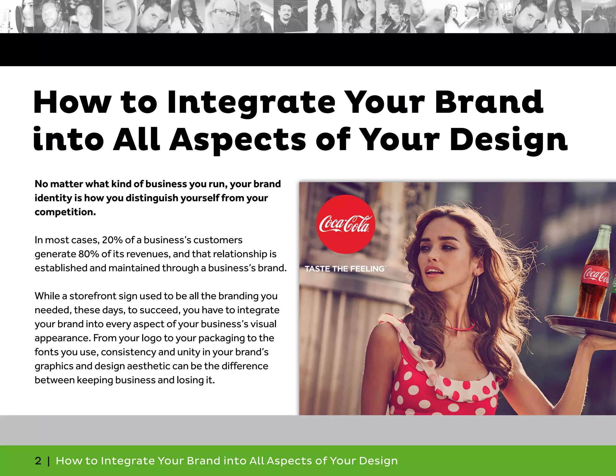 2 | How to Integrate Your Brand into All Aspects of Your Design
No matter what kind of business you run, your brand
identity is how you distinguish yourself from your
competition.
In most cases, 20% of a business’s customers
generate 80% of its revenues, and that relationship is
established and maintained through a business’s brand.
While a storefront sign used to be all the branding you
needed, these days, to succeed, you have to integrate
your brand into every aspect of your business’s visual
appearance. From your logo to your packaging to the
fonts you use, consistency and unity in your brand’s
graphics and design aesthetic can be the difference
between keeping business and losing it.
How to Integrate Your Brand
into All Aspects of Your Design
 