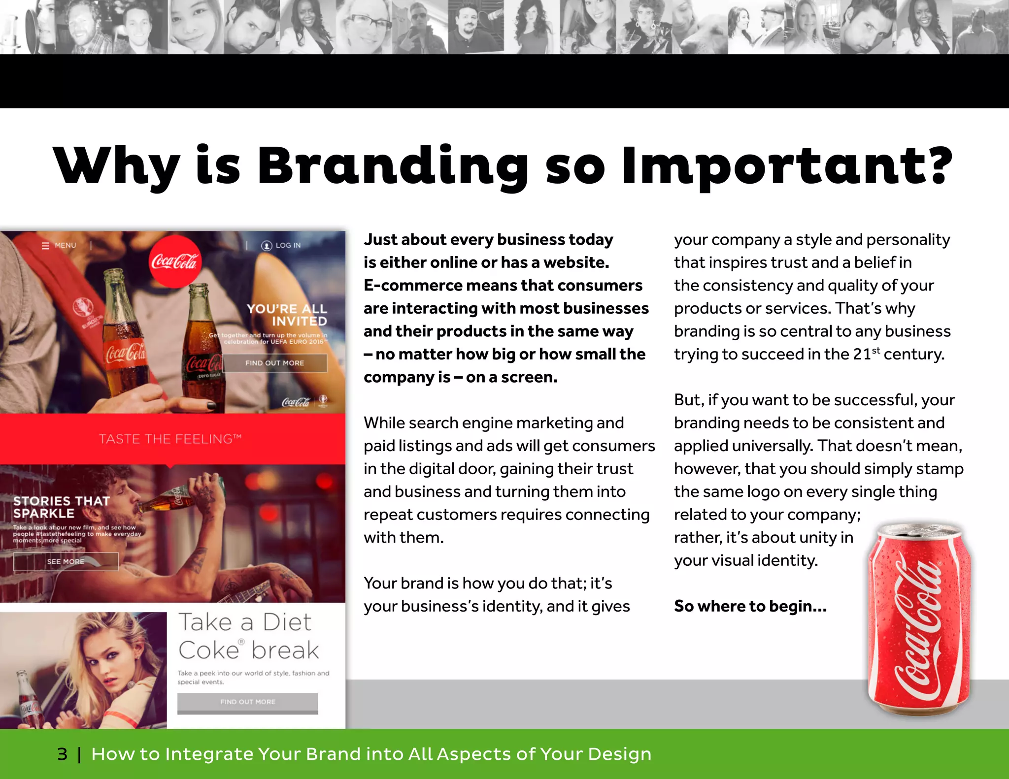 3 | How to Integrate Your Brand into All Aspects of Your Design
Why is Branding so Important?
Just about every business today
is either online or has a website.
E-commerce means that consumers
are interacting with most businesses
and their products in the same way
– no matter how big or how small the
company is – on a screen.
While search engine marketing and
paid listings and ads will get consumers
in the digital door, gaining their trust
and business and turning them into
repeat customers requires connecting
with them.
Your brand is how you do that; it’s
your business’s identity, and it gives
your company a style and personality
that inspires trust and a belief in
the consistency and quality of your
products or services. That’s why
branding is so central to any business
trying to succeed in the 21st
century.
But, if you want to be successful, your
branding needs to be consistent and
applied universally. That doesn’t mean,
however, that you should simply stamp
the same logo on every single thing
related to your company;
rather, it’s about unity in
your visual identity.
So where to begin…
 
