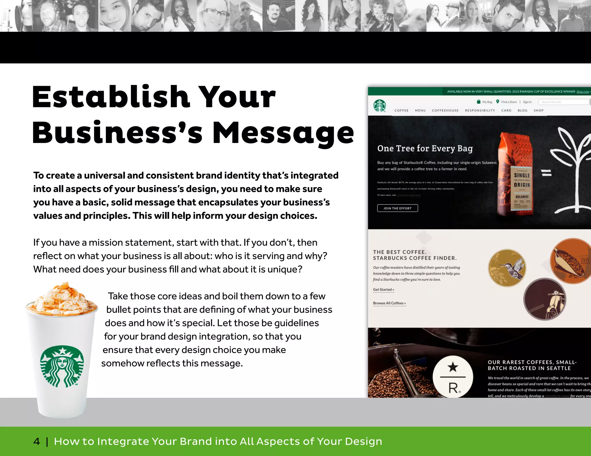 4 | How to Integrate Your Brand into All Aspects of Your Design
Establish Your
Business’s Message
To create a universal and consistent brand identity that’s integrated
into all aspects of your business’s design, you need to make sure
you have a basic, solid message that encapsulates your business’s
values and principles. This will help inform your design choices.
If you have a mission statement, start with that. If you don’t, then
reflect on what your business is all about: who is it serving and why?
What need does your business fill and what about it is unique?
Take those core ideas and boil them down to a few
bullet points that are defining of what your business
does and how it’s special. Let those be guidelines
for your brand design integration, so that you
ensure that every design choice you make
somehow reflects this message.
 