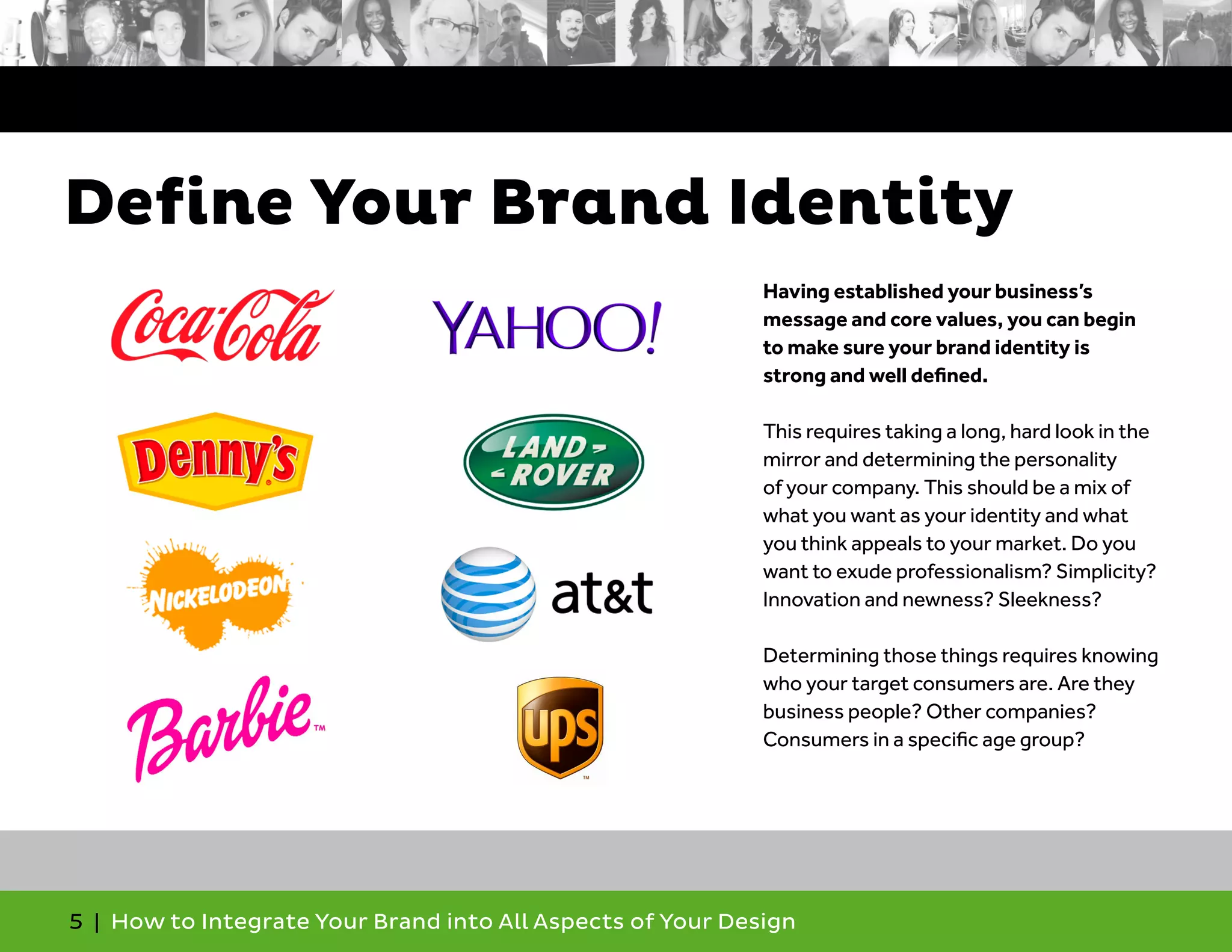 5 | How to Integrate Your Brand into All Aspects of Your Design
Having established your business’s
message and core values, you can begin
to make sure your brand identity is
strong and well defined.
This requires taking a long, hard look in the
mirror and determining the personality
of your company. This should be a mix of
what you want as your identity and what
you think appeals to your market. Do you
want to exude professionalism? Simplicity?
Innovation and newness? Sleekness?
Determining those things requires knowing
who your target consumers are. Are they
business people? Other companies?
Consumers in a specific age group?
Define Your Brand Identity
 