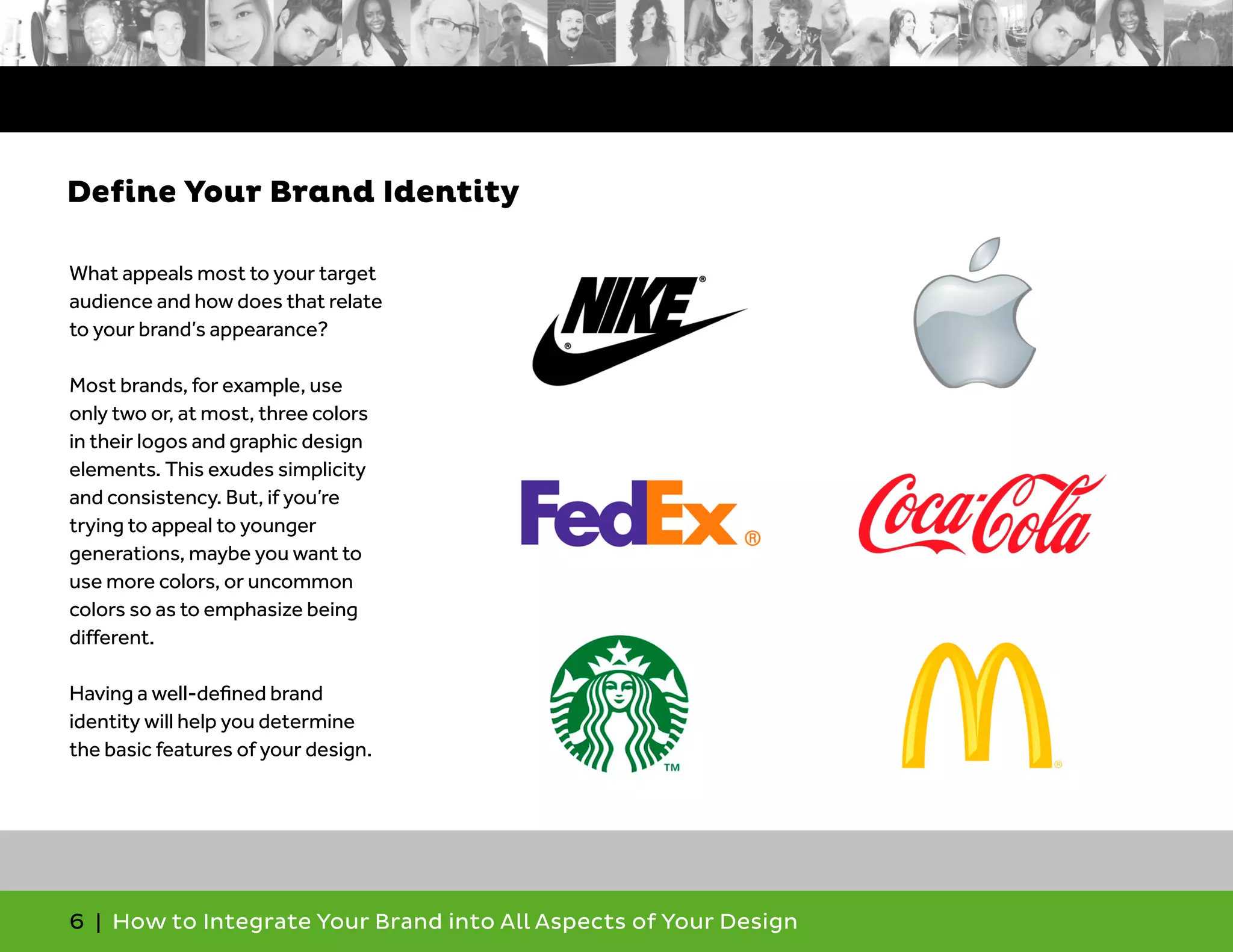 6 | How to Integrate Your Brand into All Aspects of Your Design
What appeals most to your target
audience and how does that relate
to your brand’s appearance?
Most brands, for example, use
only two or, at most, three colors
in their logos and graphic design
elements. This exudes simplicity
and consistency. But, if you’re
trying to appeal to younger
generations, maybe you want to
use more colors, or uncommon
colors so as to emphasize being
different.
Having a well-defined brand
identity will help you determine
the basic features of your design.
Define Your Brand Identity
 