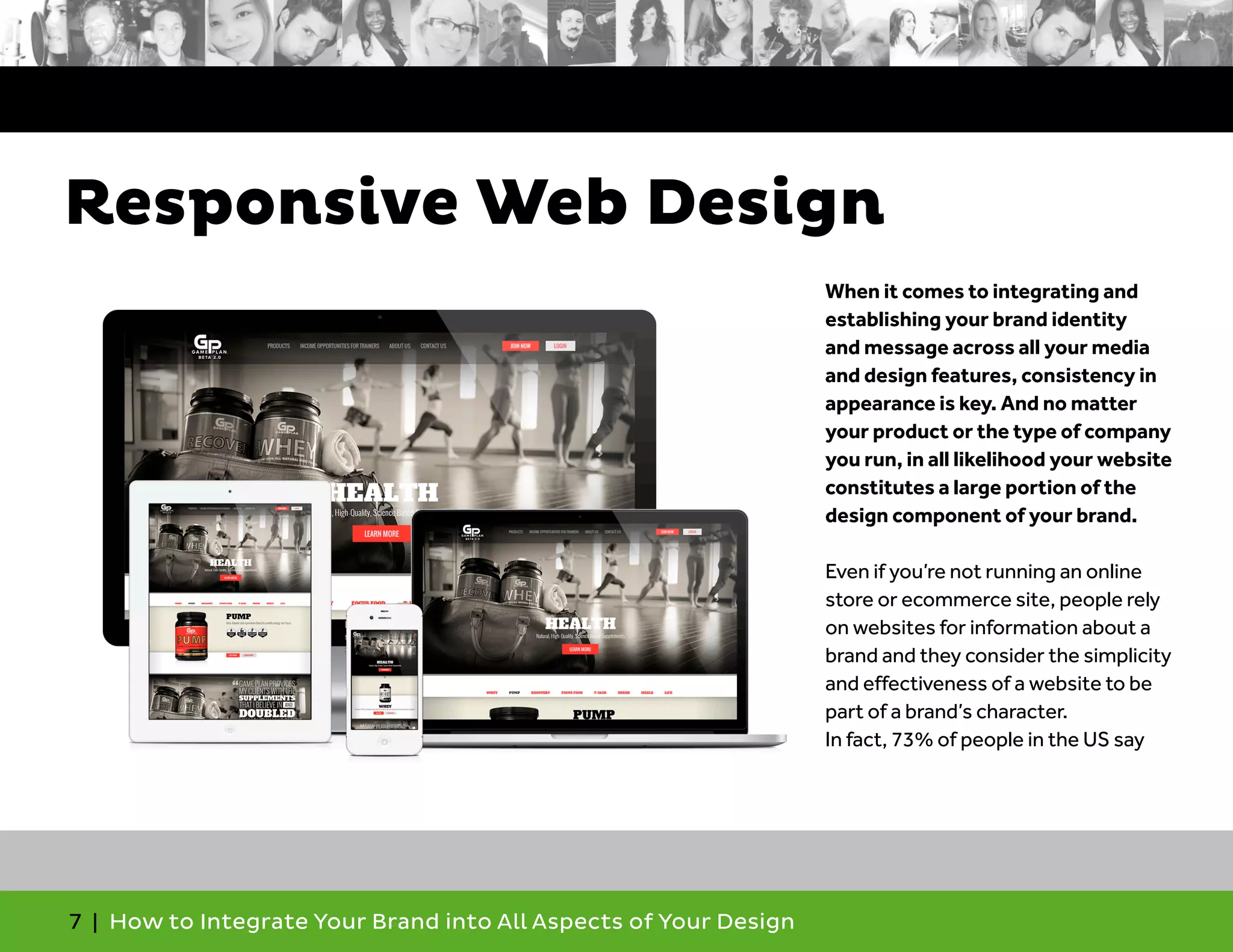 7 | How to Integrate Your Brand into All Aspects of Your Design
When it comes to integrating and
establishing your brand identity
and message across all your media
and design features, consistency in
appearance is key. And no matter
your product or the type of company
you run, in all likelihood your website
constitutes a large portion of the
design component of your brand.
Even if you’re not running an online
store or ecommerce site, people rely
on websites for information about a
brand and they consider the simplicity
and effectiveness of a website to be
part of a brand’s character.
In fact, 73% of people in the US say
Responsive Web Design
 
