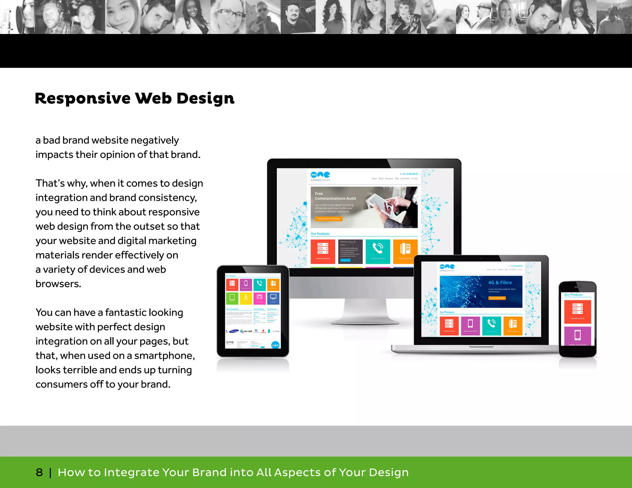 8 | How to Integrate Your Brand into All Aspects of Your Design
a bad brand website negatively
impacts their opinion of that brand.
That’s why, when it comes to design
integration and brand consistency,
you need to think about responsive
web design from the outset so that
your website and digital marketing
materials render effectively on
a variety of devices and web
browsers.
You can have a fantastic looking
website with perfect design
integration on all your pages, but
that, when used on a smartphone,
looks terrible and ends up turning
consumers off to your brand.
Responsive Web Design
 