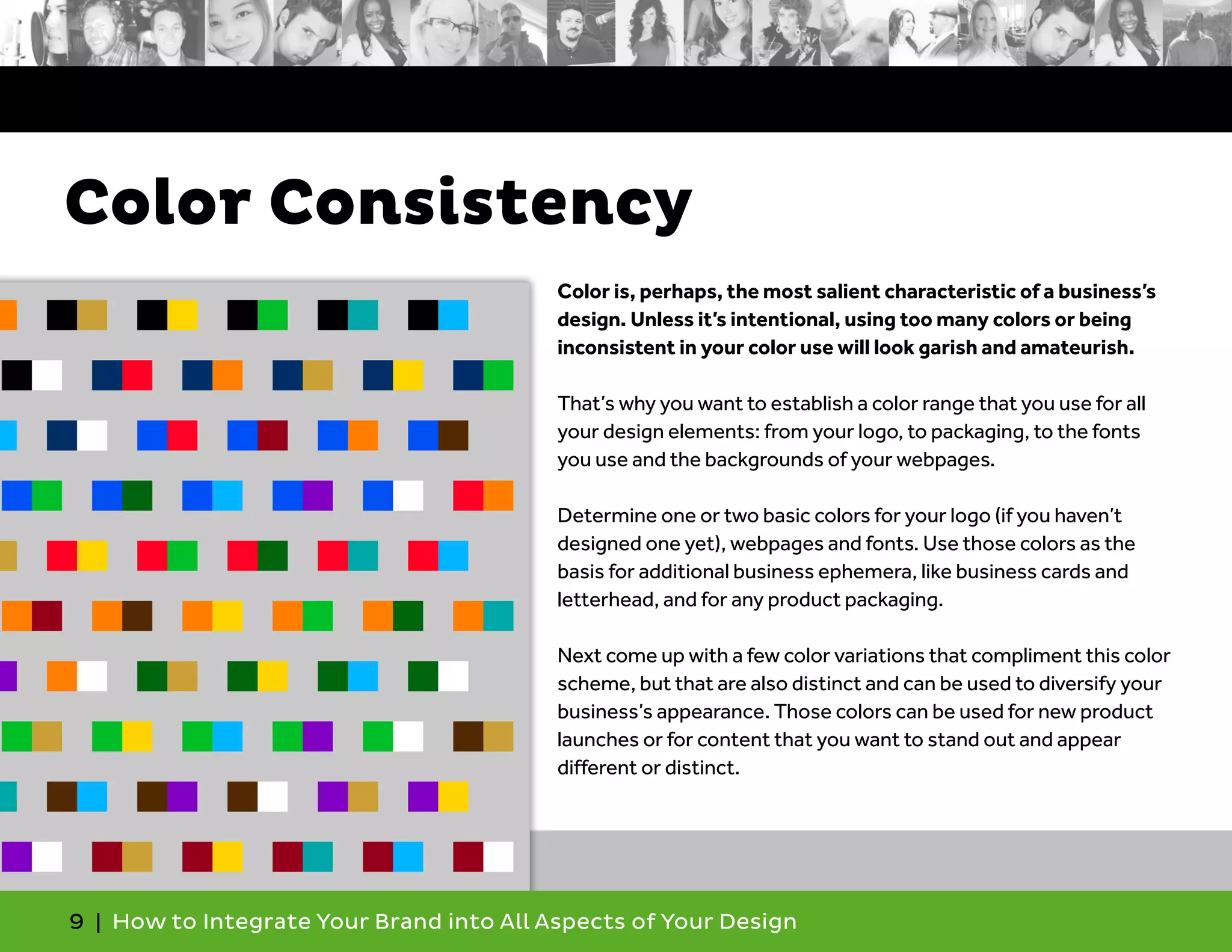 9 | How to Integrate Your Brand into All Aspects of Your Design
Color is, perhaps, the most salient characteristic of a business’s
design. Unless it’s intentional, using too many colors or being
inconsistent in your color use will look garish and amateurish.
That’s why you want to establish a color range that you use for all
your design elements: from your logo, to packaging, to the fonts
you use and the backgrounds of your webpages.
Determine one or two basic colors for your logo (if you haven’t
designed one yet), webpages and fonts. Use those colors as the
basis for additional business ephemera, like business cards and
letterhead, and for any product packaging.
Next come up with a few color variations that compliment this color
scheme, but that are also distinct and can be used to diversify your
business’s appearance. Those colors can be used for new product
launches or for content that you want to stand out and appear
different or distinct.
Color Consistency
 