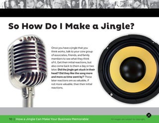 10 | How a Jingle Can Make Your Business Memorable
So How Do I Make a Jingle?
Once you have a jingle that you
think works, talk to your core group
of associates, friends, and family
members to see what they think
of it. Get their initial reactions, but
also come back to them a day or two
later. Did the jingle get stuck in their
head? Did they like the song more
and more as time went by? These
later reactions are as valuable, if
not more valuable, than their initial
reactions.
All images are subject to copyright.
 