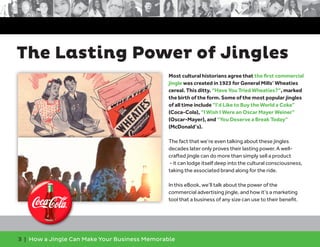 3 | How a Jingle Can Make Your Business Memorable
The Lasting Power of Jingles
Most cultural historians agree that the first commercial
jingle was created in 1923 for General Mills’ Wheaties
cereal. This ditty. “Have You Tried Wheaties?”, marked
the birth of the form. Some of the most popular jingles
of all time include “I’d Like to Buy the World a Coke”
(Coca-Cola), “I Wish I Were an Oscar Mayer Weiner”
(Oscar-Mayer), and “You Deserve a Break Today”
(McDonald’s).
The fact that we’re even talking about these jingles
decades later only proves their lasting power. A well-
crafted jingle can do more than simply sell a product
- it can lodge itself deep into the cultural consciousness,
taking the associated brand along for the ride.
In this eBook, we’ll talk about the power of the
commercial advertising jingle, and how it’s a marketing
tool that a business of any size can use to their benefit.
 