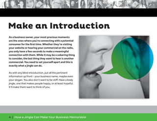 4 | How a Jingle Can Make Your Business Memorable
Make an Introduction
As a business owner, your most precious moments
are the ones where you’re connecting with a potential
consumer for the first time. Whether they’re visiting
your website or hearing your commercial on the radio,
you only have a few seconds to make a meaningful
connection with them. While it may be a sobering thing
to consider, the last thing they want to hear is another
commercial. You need to set yourself apart and this is
exactly what a jingle can do.
As with any blind introduction, put all the pertinent
information up front - your business name, maybe even
your slogan. You also don’t want to be stiff. Have a lively
jingle, one that makes people happy, or at least hopeful.
It’ll make them want to think of you.
 