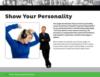 5 | Fiverr Seller Best Practices
Show Your Personality
Your jingle should show off your brand’s personality.
Is your brand funny? Hopeful? Inspiring? Dependable?
As we mentioned earlier, it should make people happy
- but if you deal in a more serious arena (e.g., life
insurance, an organization that assists the homeless),
then hopeful or optimistic are better than happy or
upbeat.
But no matter the specific mood of your jingle, it’s
important that it has something about it that is unique
to your brand. Call it a spark of personality, or even the
musical essence of what your brand really, truly is.
 