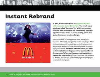 7 | How a Jingle Can Make Your Business Memorable
Instant Rebrand
In 2003, McDonald’s struck up a sponsorship deal
with music star Justin Timberlake. The result was a
pop jingle called “I’m Lovin’ It,” which became the
basis for their new slogan and theme song. It quickly
repositioned the brand as young and hip, while also
giving them a new emotional angle.
If you’re looking to make people think about your
business differently, a jingle may be the way to go. When
strategizing exactly how a jingle can help you connect
with a wider audience, think about what exactly you’re
trying to achieve. What new information do you want
customers to know? Do you want to reach a different
demographic? What are the opportunities out there
for you and your business? Once you have the answers
to these questions, you get craft a jingle that helps you
accomplish your goals.
 