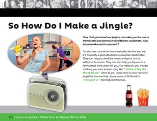 9 | How a Jingle Can Make Your Business Memorable
So How Do I Make a Jingle?
Now that you know how jingles can make your business
memorable and connect you with new customers, how
do you make one for yourself?
For starters, no matter how musically talented you are,
it’s probably a good idea to hire a musical collaborator.
They can help you land the music and lyrics that fit
with your business. They can also help you figure out a
format that works best for you. For instance, you may be
thinking you want an epic song like “I’d Like to Buy the
World a Coke,” when all you really need is a four-second
jingle like the one that closes some of McDonald’s
“I’m Lovin’ It”-themed commercials.
 