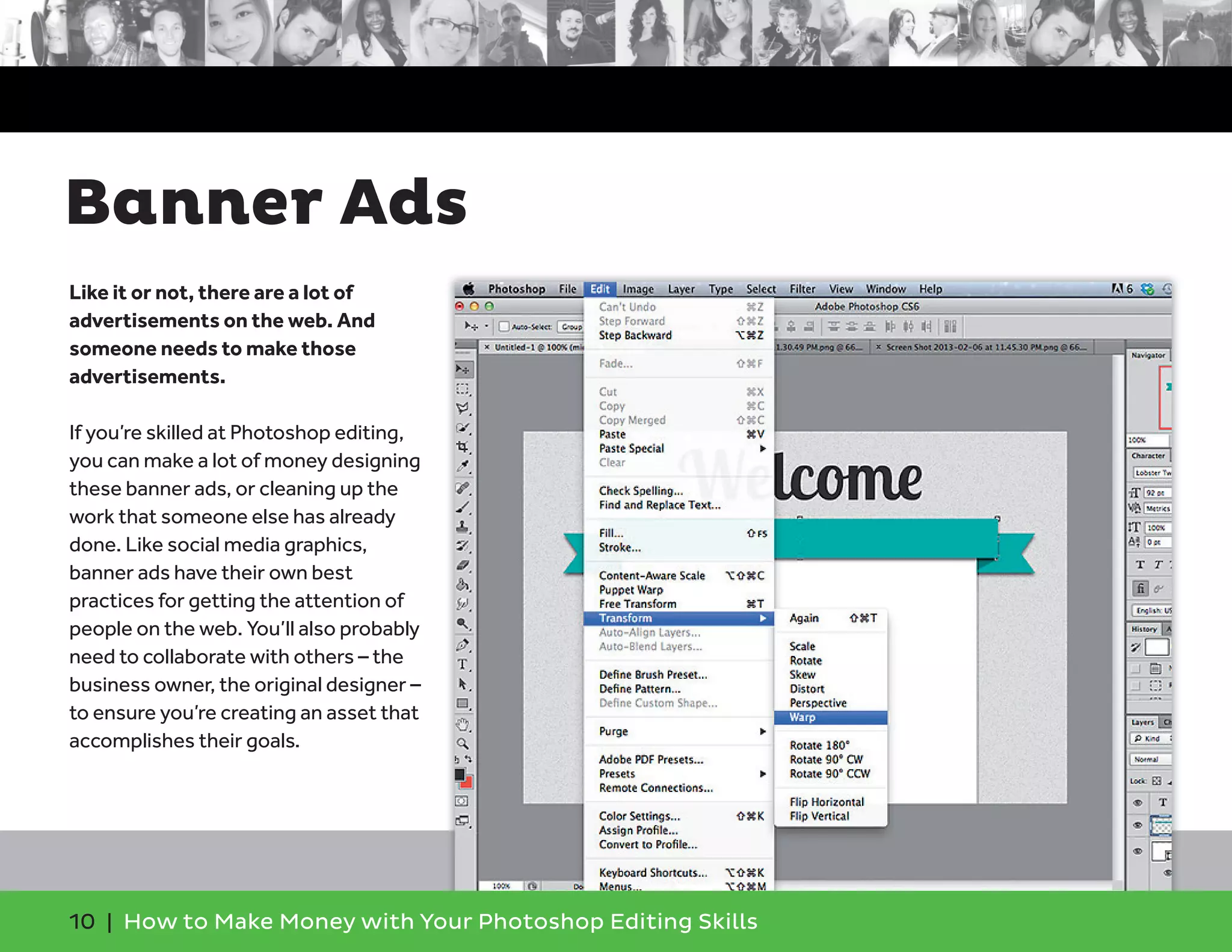 10 | How to Make Money with Your Photoshop Editing Skills
Like it or not, there are a lot of
advertisements on the web. And
someone needs to make those
advertisements.
If you’re skilled at Photoshop editing,
you can make a lot of money designing
these banner ads, or cleaning up the
work that someone else has already
done. Like social media graphics,
banner ads have their own best
practices for getting the attention of
people on the web. You’ll also probably
need to collaborate with others – the
business owner, the original designer –
to ensure you’re creating an asset that
accomplishes their goals.
Banner Ads
 