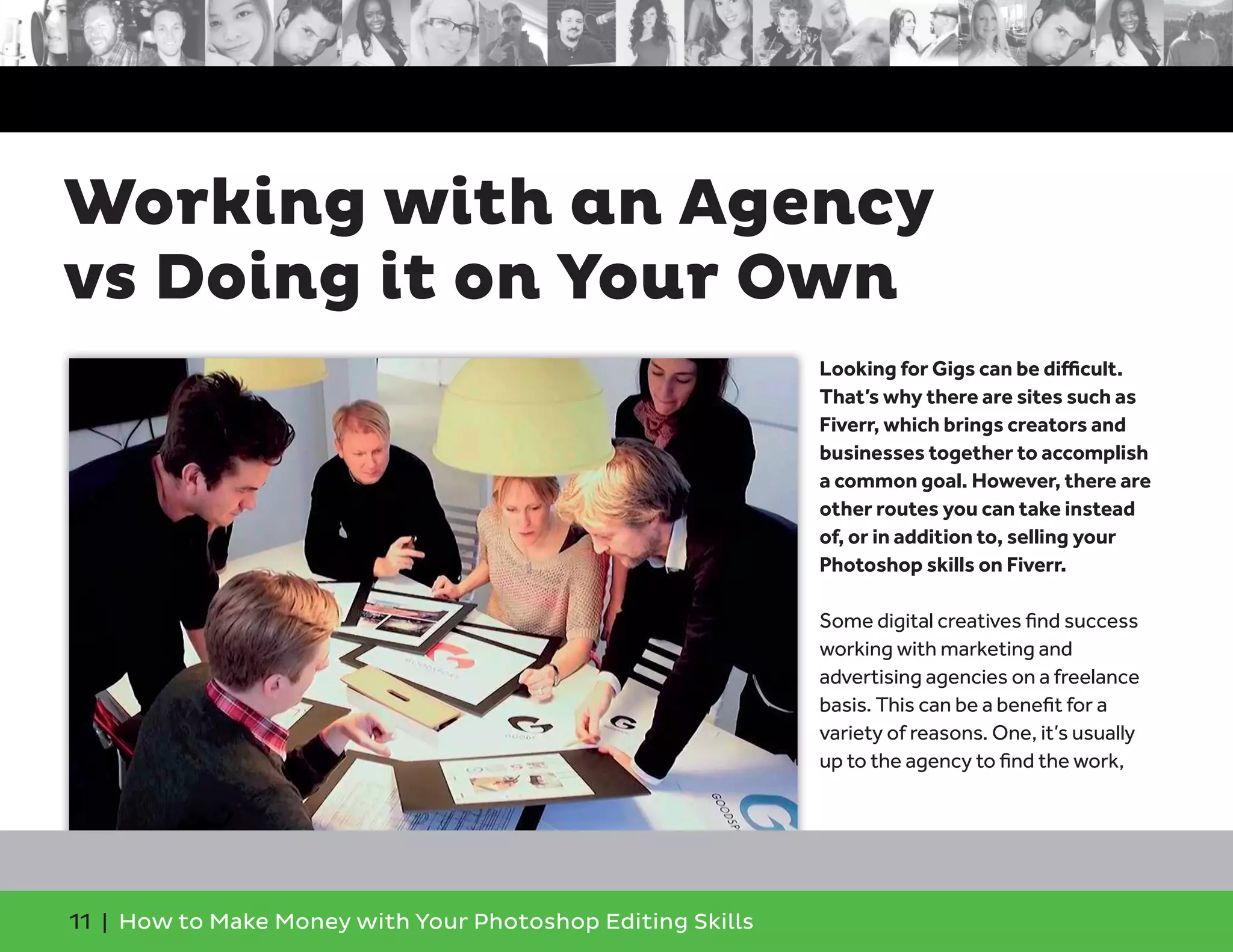 11 | How to Make Money with Your Photoshop Editing Skills
Looking for Gigs can be diﬃcult.
That’s why there are sites such as
Fiverr, which brings creators and
businesses together to accomplish
a common goal. However, there are
other routes you can take instead
of, or in addition to, selling your
Photoshop skills on Fiverr.
Some digital creatives ﬁnd success
working with marketing and
advertising agencies on a freelance
basis. This can be a beneﬁt for a
variety of reasons. One, it’s usually
up to the agency to ﬁnd the work,
Working with an Agency
vs Doing it on Your Own
 