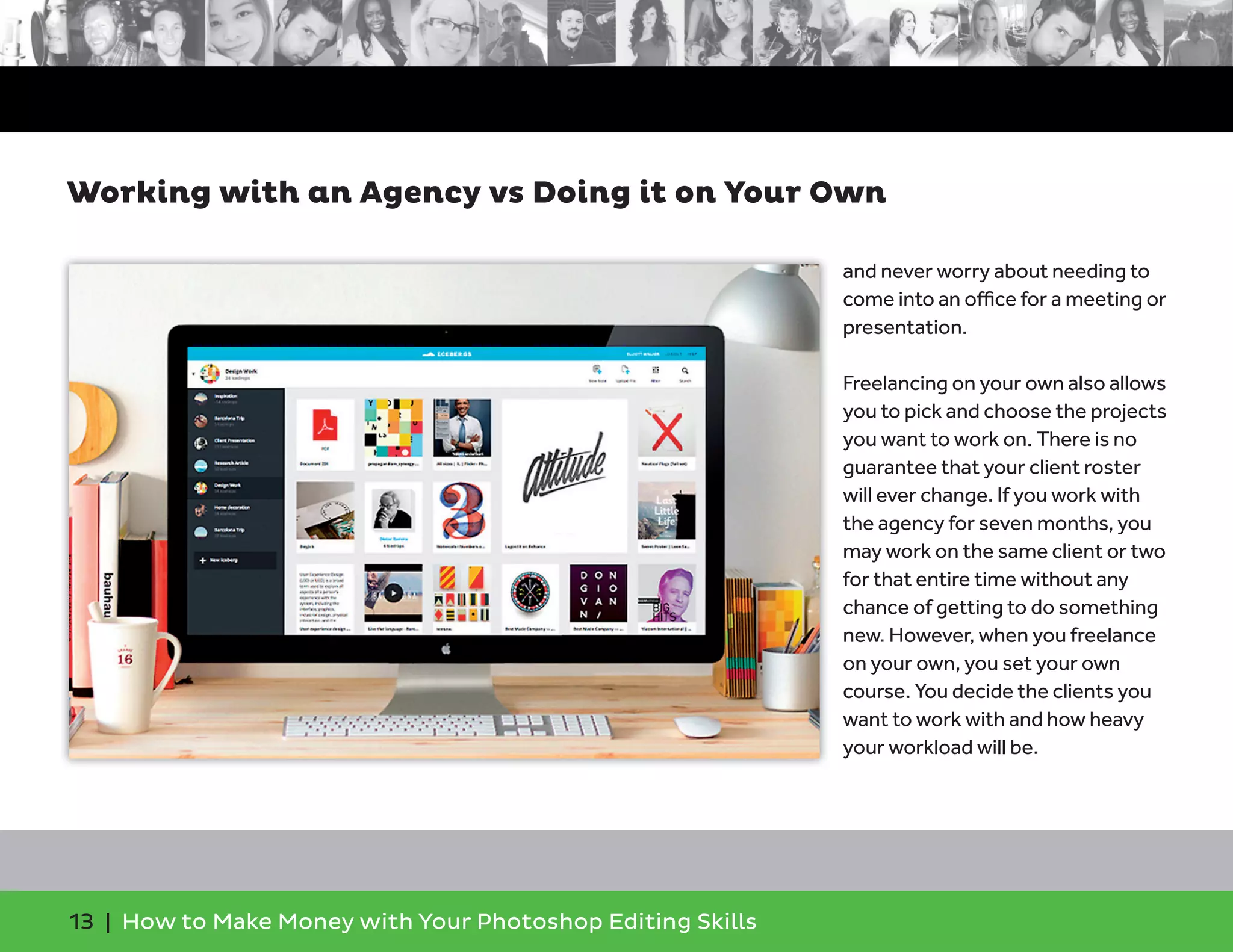13 | How to Make Money with Your Photoshop Editing Skills
and never worry about needing to
come into an oﬃce for a meeting or
presentation.
Freelancing on your own also allows
you to pick and choose the projects
you want to work on. There is no
guarantee that your client roster
will ever change. If you work with
the agency for seven months, you
may work on the same client or two
for that entire time without any
chance of getting to do something
new. However, when you freelance
on your own, you set your own
course. You decide the clients you
want to work with and how heavy
your workload will be.
Working with an Agency vs Doing it on Your Own
 
