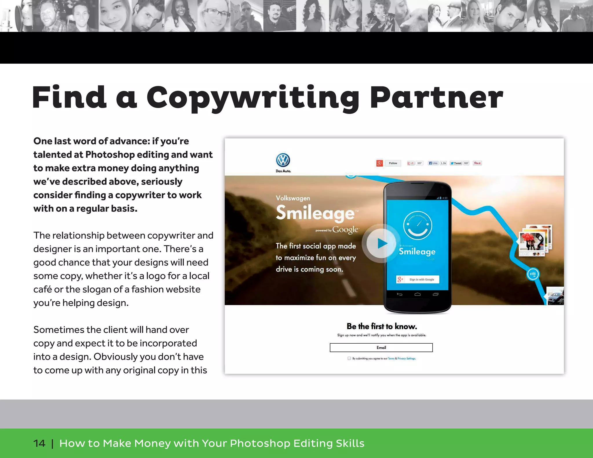 14 | How to Make Money with Your Photoshop Editing Skills
One last word of advance: if you’re
talented at Photoshop editing and want
to make extra money doing anything
we’ve described above, seriously
consider ﬁnding a copywriter to work
with on a regular basis.
The relationship between copywriter and
designer is an important one. There’s a
good chance that your designs will need
some copy, whether it’s a logo for a local
café or the slogan of a fashion website
you’re helping design.
Sometimes the client will hand over
copy and expect it to be incorporated
into a design. Obviously you don’t have
to come up with any original copy in this
Find a Copywriting Partner
 