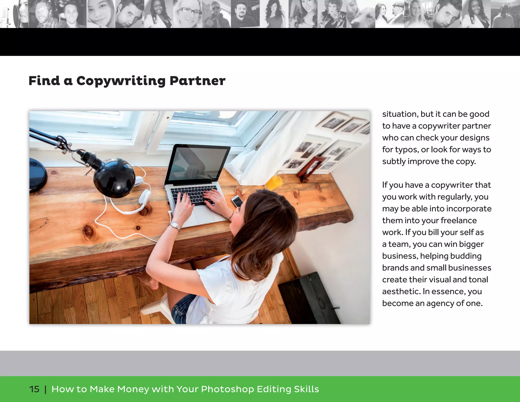 15 | How to Make Money with Your Photoshop Editing Skills
situation, but it can be good
to have a copywriter partner
who can check your designs
for typos, or look for ways to
subtly improve the copy.
If you have a copywriter that
you work with regularly, you
may be able into incorporate
them into your freelance
work. If you bill your self as
a team, you can win bigger
business, helping budding
brands and small businesses
create their visual and tonal
aesthetic. In essence, you
become an agency of one.
Find a Copywriting Partner
 