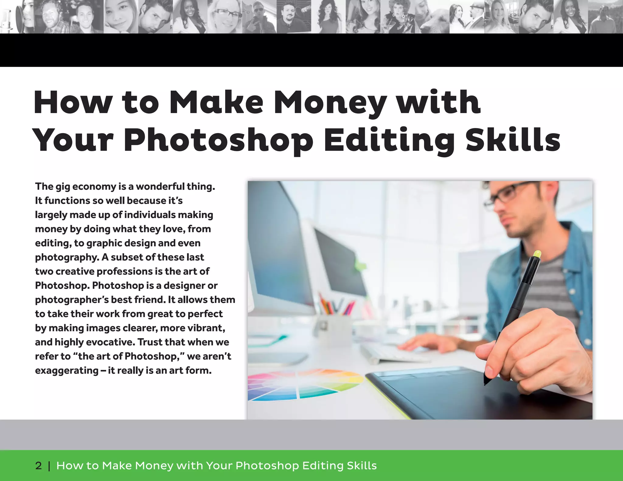 2 | How to Make Money with Your Photoshop Editing Skills
The gig economy is a wonderful thing.
It functions so well because it’s
largely made up of individuals making
money by doing what they love, from
editing, to graphic design and even
photography. A subset of these last
two creative professions is the art of
Photoshop. Photoshop is a designer or
photographer’s best friend. It allows them
to take their work from great to perfect
by making images clearer, more vibrant,
and highly evocative. Trust that when we
refer to “the art of Photoshop,” we aren’t
exaggerating – it really is an art form.
How to Make Money with
Your Photoshop Editing Skills
 