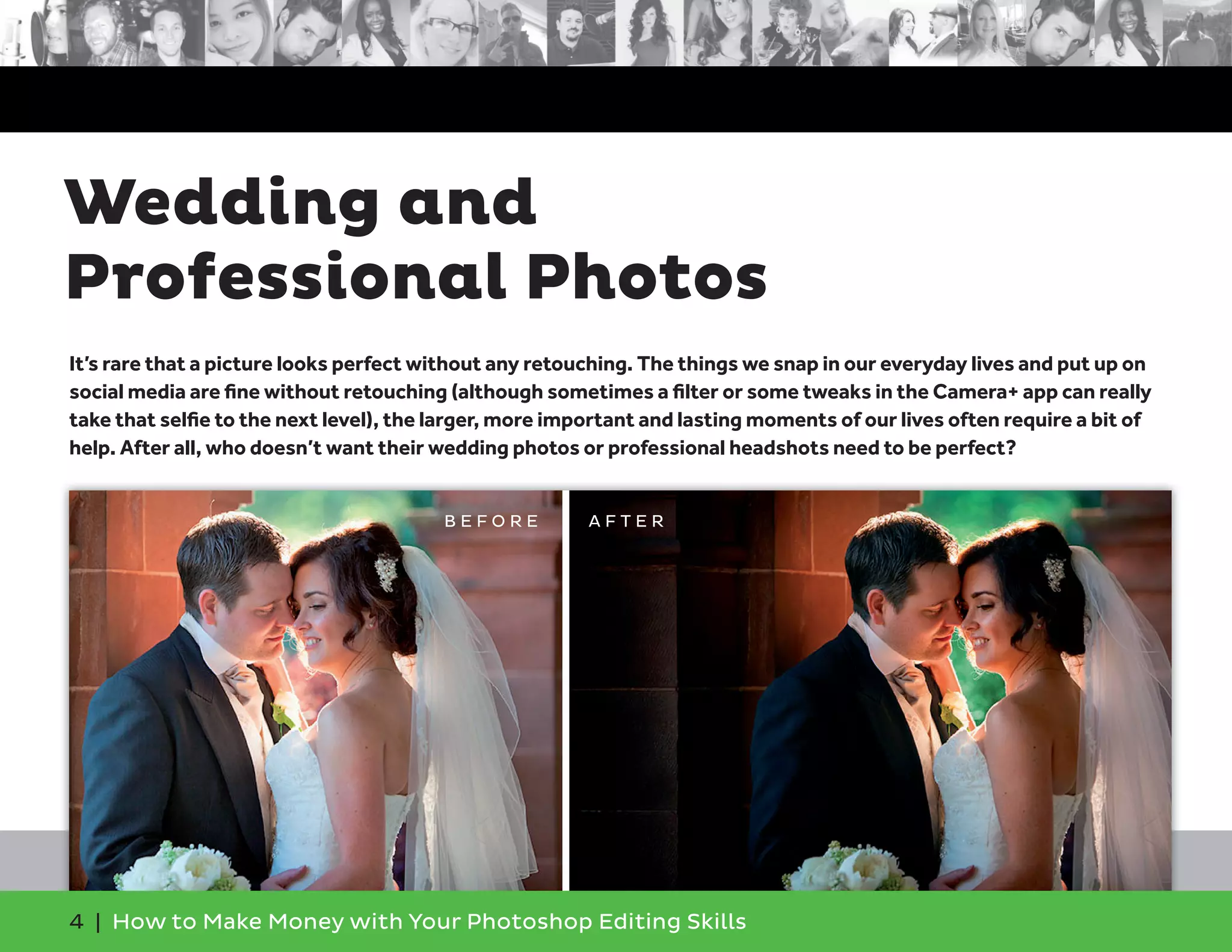 4 | How to Make Money with Your Photoshop Editing Skills
It’s rare that a picture looks perfect without any retouching. The things we snap in our everyday lives and put up on
social media are ﬁne without retouching (although sometimes a ﬁlter or some tweaks in the Camera+ app can really
take that selﬁe to the next level), the larger, more important and lasting moments of our lives often require a bit of
help. After all, who doesn’t want their wedding photos or professional headshots need to be perfect?
Wedding and
Professional Photos
B E F O R E A F T E R
 