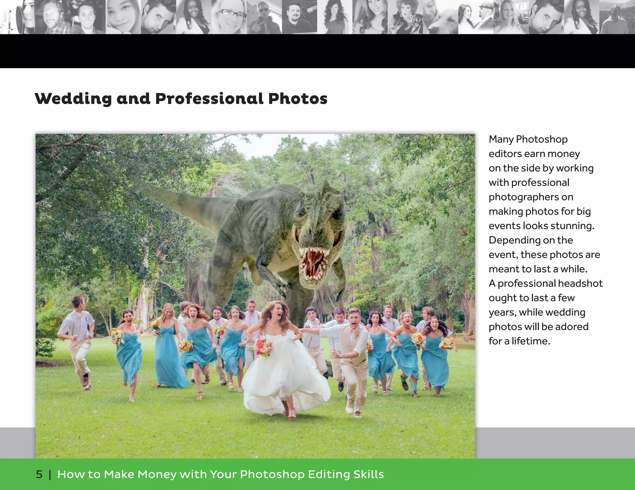5 | How to Make Money with Your Photoshop Editing Skills
Many Photoshop
editors earn money
on the side by working
with professional
photographers on
making photos for big
events looks stunning.
Depending on the
event, these photos are
meant to last a while.
A professional headshot
ought to last a few
years, while wedding
photos will be adored
for a lifetime.
Wedding and Professional Photos
 