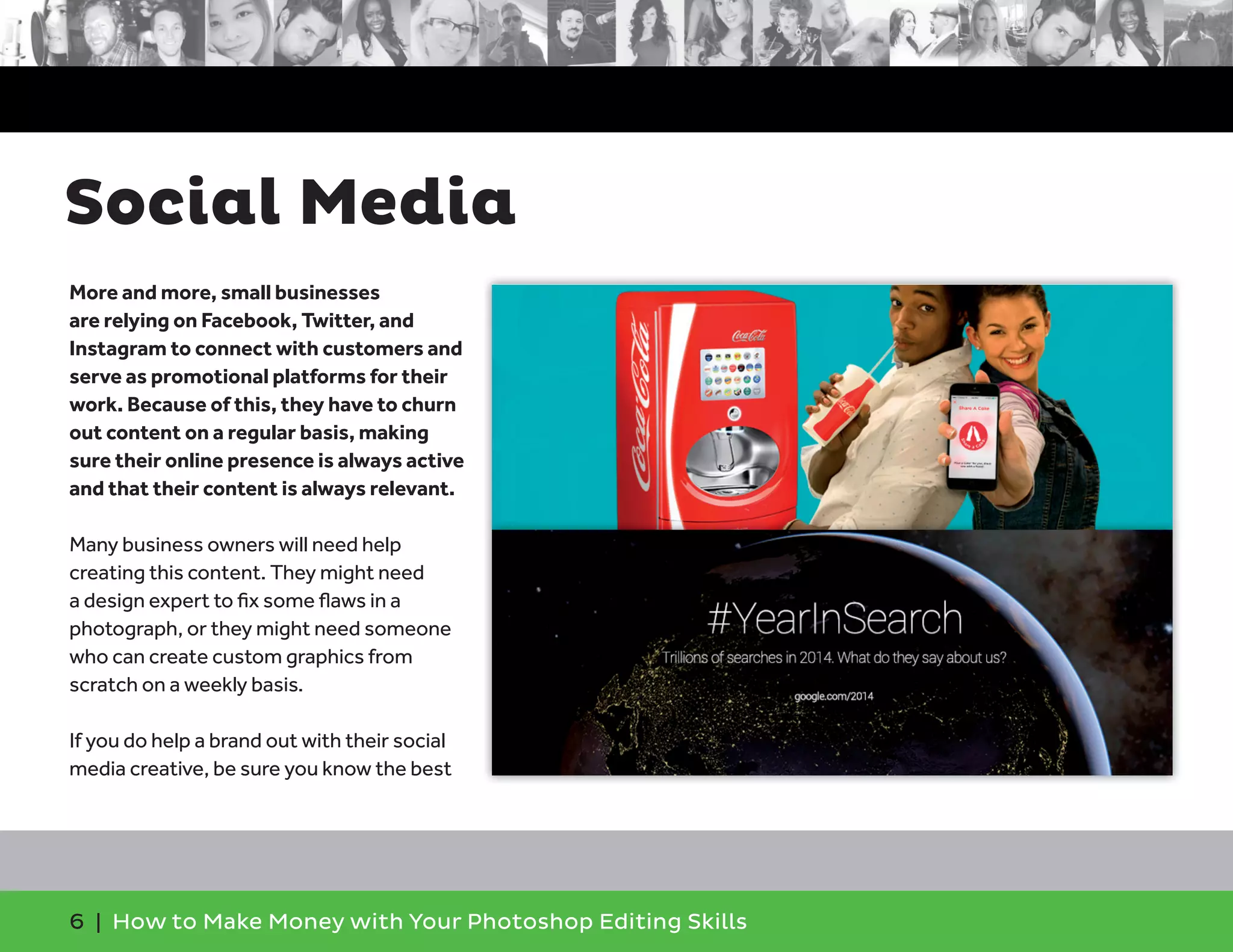 6 | How to Make Money with Your Photoshop Editing Skills
More and more, small businesses
are relying on Facebook, Twitter, and
Instagram to connect with customers and
serve as promotional platforms for their
work. Because of this, they have to churn
out content on a regular basis, making
sure their online presence is always active
and that their content is always relevant.
Many business owners will need help
creating this content. They might need
a design expert to ﬁx some ﬂaws in a
photograph, or they might need someone
who can create custom graphics from
scratch on a weekly basis.
If you do help a brand out with their social
media creative, be sure you know the best
Social Media
 