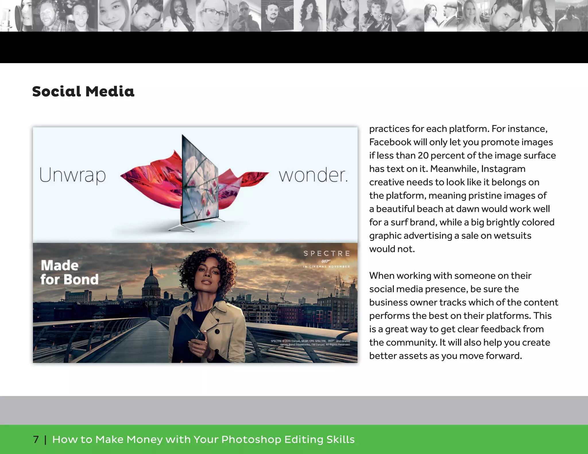 7 | How to Make Money with Your Photoshop Editing Skills
practices for each platform. For instance,
Facebook will only let you promote images
if less than 20 percent of the image surface
has text on it. Meanwhile, Instagram
creative needs to look like it belongs on
the platform, meaning pristine images of
a beautiful beach at dawn would work well
for a surf brand, while a big brightly colored
graphic advertising a sale on wetsuits
would not.
When working with someone on their
social media presence, be sure the
business owner tracks which of the content
performs the best on their platforms. This
is a great way to get clear feedback from
the community. It will also help you create
better assets as you move forward.
Social Media
 