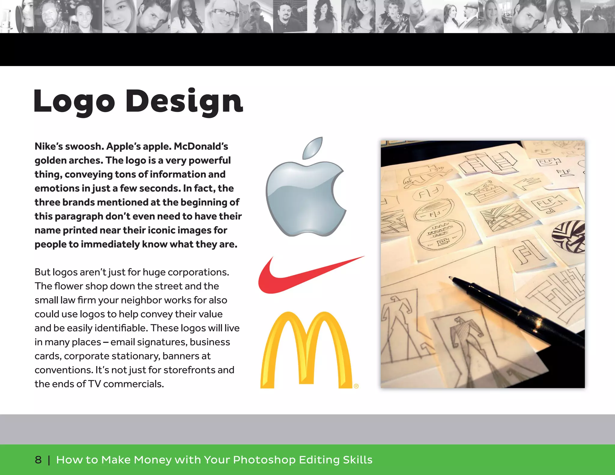 8 | How to Make Money with Your Photoshop Editing Skills
Nike’s swoosh. Apple’s apple. McDonald’s
golden arches. The logo is a very powerful
thing, conveying tons of information and
emotions in just a few seconds. In fact, the
three brands mentioned at the beginning of
this paragraph don’t even need to have their
name printed near their iconic images for
people to immediately know what they are.
But logos aren’t just for huge corporations.
The ﬂower shop down the street and the
small law ﬁrm your neighbor works for also
could use logos to help convey their value
and be easily identiﬁable. These logos will live
in many places – email signatures, business
cards, corporate stationary, banners at
conventions. It’s not just for storefronts and
the ends of TV commercials.
Logo Design
 
