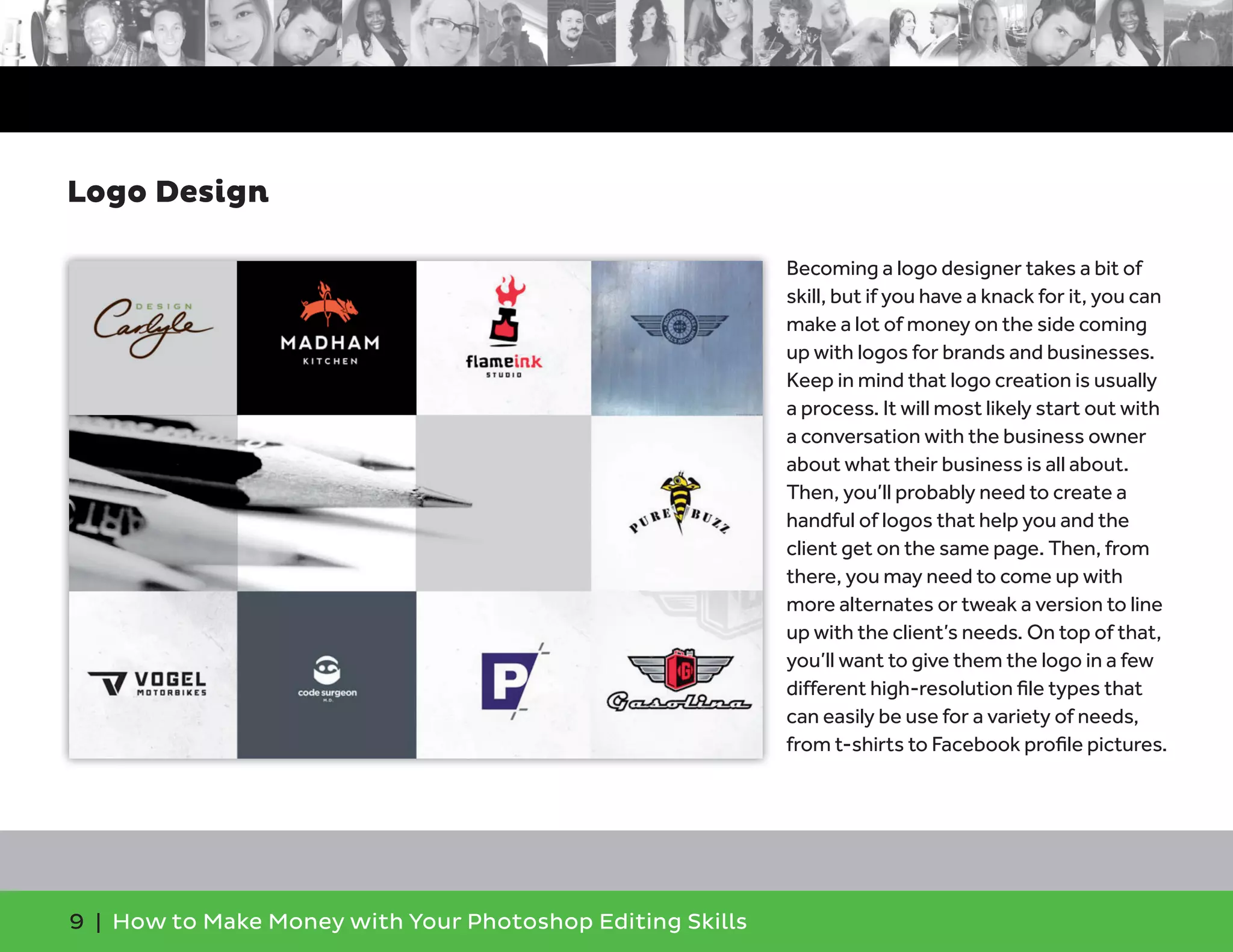 9 | How to Make Money with Your Photoshop Editing Skills
Becoming a logo designer takes a bit of
skill, but if you have a knack for it, you can
make a lot of money on the side coming
up with logos for brands and businesses.
Keep in mind that logo creation is usually
a process. It will most likely start out with
a conversation with the business owner
about what their business is all about.
Then, you’ll probably need to create a
handful of logos that help you and the
client get on the same page. Then, from
there, you may need to come up with
more alternates or tweak a version to line
up with the client’s needs. On top of that,
you’ll want to give them the logo in a few
different high-resolution ﬁle types that
can easily be use for a variety of needs,
from t-shirts to Facebook proﬁle pictures.
Logo Design
 