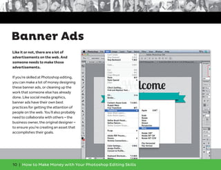 10 | How to Make Money with Your Photoshop Editing Skills
Like it or not, there are a lot of
advertisements on the web. And
someone needs to make those
advertisements.
If you’re skilled at Photoshop editing,
you can make a lot of money designing
these banner ads, or cleaning up the
work that someone else has already
done. Like social media graphics,
banner ads have their own best
practices for getting the attention of
people on the web. You’ll also probably
need to collaborate with others – the
business owner, the original designer –
to ensure you’re creating an asset that
accomplishes their goals.
Banner Ads
 