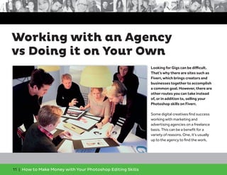 11 | How to Make Money with Your Photoshop Editing Skills
Looking for Gigs can be diﬃcult.
That’s why there are sites such as
Fiverr, which brings creators and
businesses together to accomplish
a common goal. However, there are
other routes you can take instead
of, or in addition to, selling your
Photoshop skills on Fiverr.
Some digital creatives ﬁnd success
working with marketing and
advertising agencies on a freelance
basis. This can be a beneﬁt for a
variety of reasons. One, it’s usually
up to the agency to ﬁnd the work,
Working with an Agency
vs Doing it on Your Own
 