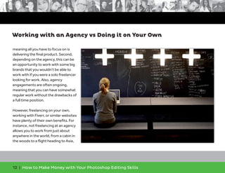 12 | How to Make Money with Your Photoshop Editing Skills
meaning all you have to focus on is
delivering the ﬁnal product. Second,
depending on the agency, this can be
an opportunity to work with some big
brands that you wouldn’t be able to
work with if you were a solo freelancer
looking for work. Also, agency
engagements are often ongoing,
meaning that you can have somewhat
regular work without the drawbacks of
a full time position.
However, freelancing on your own,
working with Fiverr, or similar websites
have plenty of their own beneﬁts. For
instance, not freelancing at an agency
allows you to work from just about
anywhere in the world, from a cabin in
the woods to a ﬂight heading to Asia,
Working with an Agency vs Doing it on Your Own
 