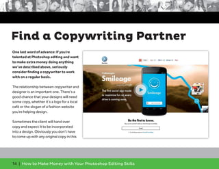 14 | How to Make Money with Your Photoshop Editing Skills
One last word of advance: if you’re
talented at Photoshop editing and want
to make extra money doing anything
we’ve described above, seriously
consider ﬁnding a copywriter to work
with on a regular basis.
The relationship between copywriter and
designer is an important one. There’s a
good chance that your designs will need
some copy, whether it’s a logo for a local
café or the slogan of a fashion website
you’re helping design.
Sometimes the client will hand over
copy and expect it to be incorporated
into a design. Obviously you don’t have
to come up with any original copy in this
Find a Copywriting Partner
 