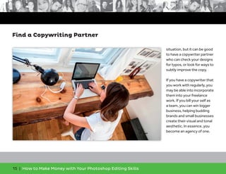 15 | How to Make Money with Your Photoshop Editing Skills
situation, but it can be good
to have a copywriter partner
who can check your designs
for typos, or look for ways to
subtly improve the copy.
If you have a copywriter that
you work with regularly, you
may be able into incorporate
them into your freelance
work. If you bill your self as
a team, you can win bigger
business, helping budding
brands and small businesses
create their visual and tonal
aesthetic. In essence, you
become an agency of one.
Find a Copywriting Partner
 