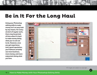16 | How to Make Money with Your Photoshop Editing Skills
Using your Photoshop
editing skills to make
money isn’t an easy task
by any means. For every
stretch of regular work,
there may be periods
of time when it’s hard
to make money doing
what you’ve set out
to do. However, once
you get experience
and a good reputation,
you’ll almost certainly
see more business,
more money, and more
enjoyment doing what
you love.
Be in It For the Long Haul
All images are subject to copyright.
 