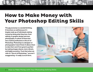 2 | How to Make Money with Your Photoshop Editing Skills
The gig economy is a wonderful thing.
It functions so well because it’s
largely made up of individuals making
money by doing what they love, from
editing, to graphic design and even
photography. A subset of these last
two creative professions is the art of
Photoshop. Photoshop is a designer or
photographer’s best friend. It allows them
to take their work from great to perfect
by making images clearer, more vibrant,
and highly evocative. Trust that when we
refer to “the art of Photoshop,” we aren’t
exaggerating – it really is an art form.
How to Make Money with
Your Photoshop Editing Skills
 