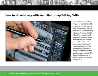 3 | How to Make Money with Your Photoshop Editing Skills
Because it takes a certain
amount of talent and skill to
be great at Photoshop and
Photoshop editing, it’s not
very diﬃcult to make money
with your Photoshop skills.
In fact there are plenty of
categories on Fiverr where
skilled Photoshop editors
can post their Gigs in the
hopes of connecting with
the right customer. It’s all
about ﬁnding something
that you love to do and that
speaks to your talents. This
eBook explores some of
the categories you may be
interested in.
How to Make Money with Your Photoshop Editing Skills
 