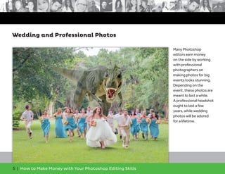 5 | How to Make Money with Your Photoshop Editing Skills
Many Photoshop
editors earn money
on the side by working
with professional
photographers on
making photos for big
events looks stunning.
Depending on the
event, these photos are
meant to last a while.
A professional headshot
ought to last a few
years, while wedding
photos will be adored
for a lifetime.
Wedding and Professional Photos
 