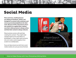 6 | How to Make Money with Your Photoshop Editing Skills
More and more, small businesses
are relying on Facebook, Twitter, and
Instagram to connect with customers and
serve as promotional platforms for their
work. Because of this, they have to churn
out content on a regular basis, making
sure their online presence is always active
and that their content is always relevant.
Many business owners will need help
creating this content. They might need
a design expert to ﬁx some ﬂaws in a
photograph, or they might need someone
who can create custom graphics from
scratch on a weekly basis.
If you do help a brand out with their social
media creative, be sure you know the best
Social Media
 