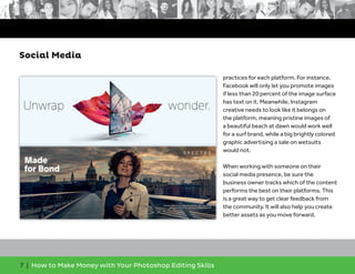 7 | How to Make Money with Your Photoshop Editing Skills
practices for each platform. For instance,
Facebook will only let you promote images
if less than 20 percent of the image surface
has text on it. Meanwhile, Instagram
creative needs to look like it belongs on
the platform, meaning pristine images of
a beautiful beach at dawn would work well
for a surf brand, while a big brightly colored
graphic advertising a sale on wetsuits
would not.
When working with someone on their
social media presence, be sure the
business owner tracks which of the content
performs the best on their platforms. This
is a great way to get clear feedback from
the community. It will also help you create
better assets as you move forward.
Social Media
 