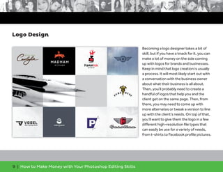 9 | How to Make Money with Your Photoshop Editing Skills
Becoming a logo designer takes a bit of
skill, but if you have a knack for it, you can
make a lot of money on the side coming
up with logos for brands and businesses.
Keep in mind that logo creation is usually
a process. It will most likely start out with
a conversation with the business owner
about what their business is all about.
Then, you’ll probably need to create a
handful of logos that help you and the
client get on the same page. Then, from
there, you may need to come up with
more alternates or tweak a version to line
up with the client’s needs. On top of that,
you’ll want to give them the logo in a few
different high-resolution ﬁle types that
can easily be use for a variety of needs,
from t-shirts to Facebook proﬁle pictures.
Logo Design
 