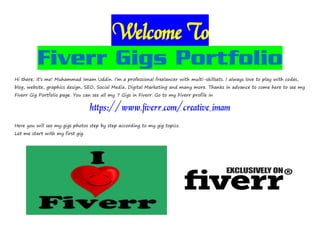 Welcome To
Fiverr Gigs Portfolio
Hi there; it’s me! Muhammad Imam Uddin. I’m a professional freelancer with multi-skillsets. I always love to play with codes,
blog, website, graphics design, SEO, Social Media, Digital Marketing and many more. Thanks in advance to come here to see my
Fiverr Gig Portfolio page. You can see all my 7 Gigs in Fiverr. Go to my Fiverr profile in
https://www.fiverr.com/creative_imam
Here you will see my gigs photos step by step according to my gig topics.
Let me start with my first gig.
 