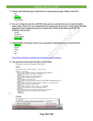 Saturday, February 15, 2020
Page 10 of 24
47. Which of the following tags would assist in creating named groups within a select list?
opt
group
optgroup
selectgroup
48. You are writing the code for an HTML form and you want the browser to retain the form’s
input values. That is, if a user submits the form and presses the browser’s back button, the fully
populated form is displayed instead of a blank form. Which of the following HTML 5.0
attributes will you use?
accept
autofocus
autocomplete
formtarget
49. Which HTML 5.0 element will you use to group the related options in a drop-down list?
optgroup
option
menu
var
nav
https://www.w3schools.com/tags/tryit.asp?filename=tryhtml_optgroup
50. This question is based upon the figure shown below
 